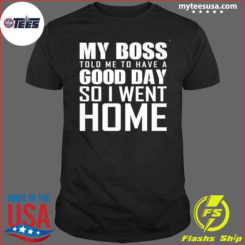 My Boss Told Me To Have A Good Day So I Went Home Shirt
