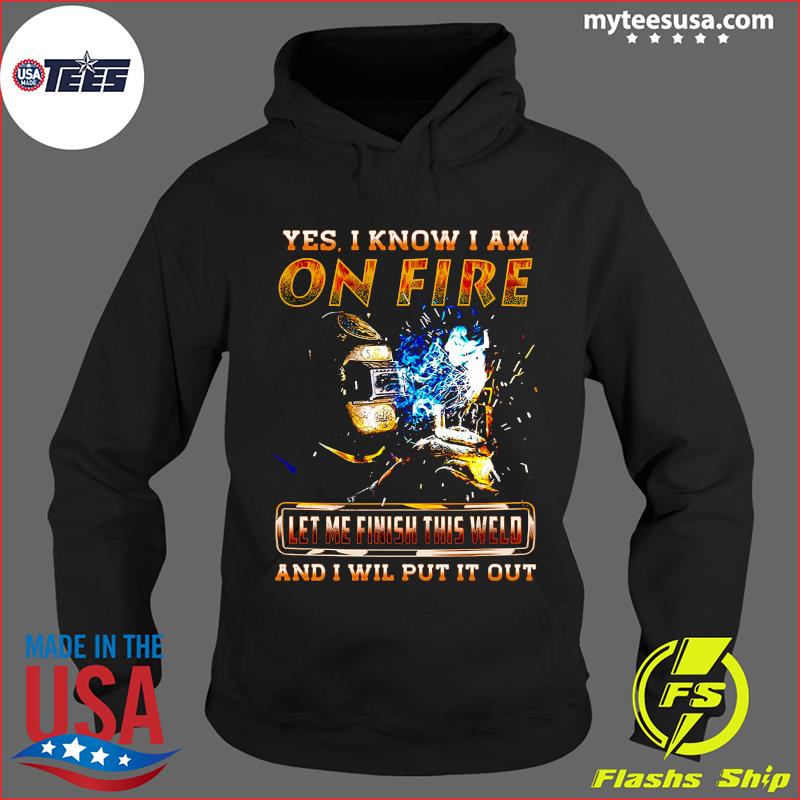 Yes I Know I Am On Fire Let Me Finish This Weld And I Will Put It Out Shirt Hoodie